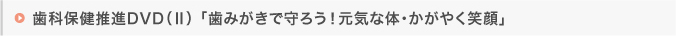 歯科保健推進DVD（Ⅱ）「歯みがきで守ろう！元気な体・かがやく笑顔」