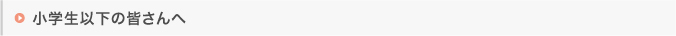 小学生以下の皆さんへ